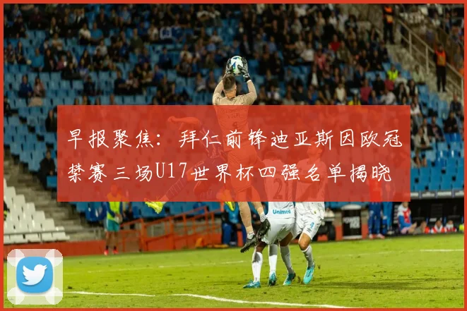 早报聚焦：拜仁前锋迪亚斯因欧冠禁赛三场U17世界杯四强名单揭晓