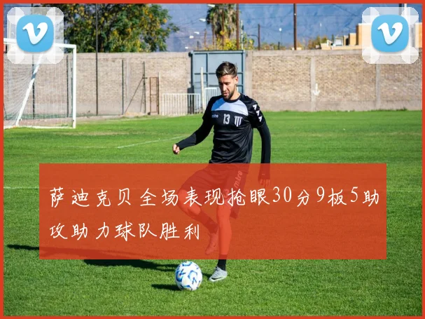 萨迪克贝全场表现抢眼30分9板5助攻助力球队胜利