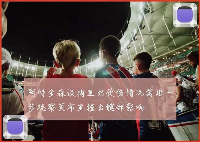阿特金森谈梅里尔受伤情况需进一步观察莫布里撞击髋部影响