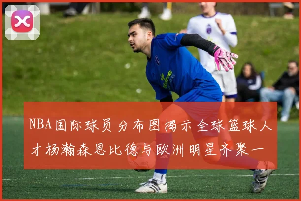 NBA国际球员分布图揭示全球篮球人才杨瀚森恩比德与欧洲明星齐聚一堂