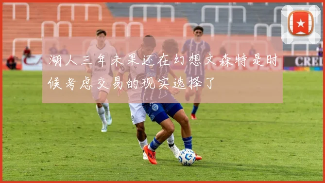 湖人三年未果还在幻想文森特是时候考虑交易的现实选择了