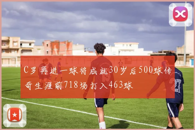 C罗再进一球将成就30岁后500球传奇生涯前718场打入463球