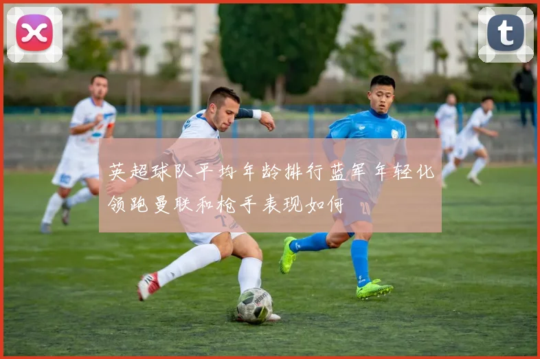 英超球队平均年龄排行蓝军年轻化领跑曼联和枪手表现如何