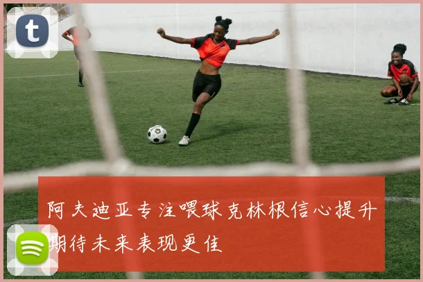 阿夫迪亚专注喂球克林根信心提升期待未来表现更佳