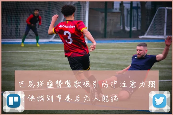 巴恩斯盛赞莺歌吸引防守注意力期待他找到节奏后无人能挡