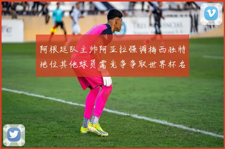 阿根廷队主帅阿亚拉强调梅西独特地位其他球员需竞争争取世界杯名额