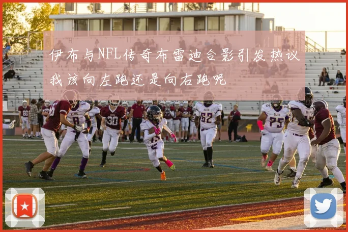 伊布与NFL传奇布雷迪合影引发热议我该向左跑还是向右跑呢