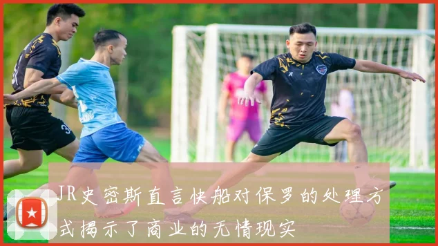 JR史密斯直言快船对保罗的处理方式揭示了商业的无情现实