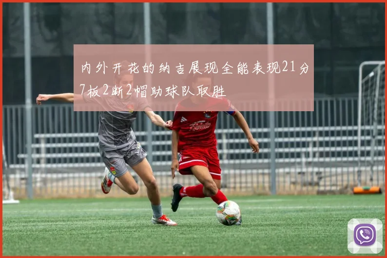 内外开花的纳吉展现全能表现21分7板2断2帽助球队取胜