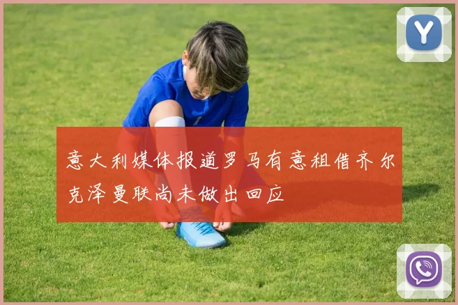 意大利媒体报道罗马有意租借齐尔克泽曼联尚未做出回应