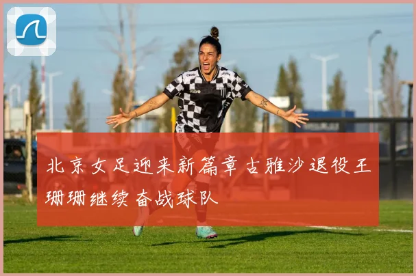 北京女足迎来新篇章古雅沙退役王珊珊继续奋战球队