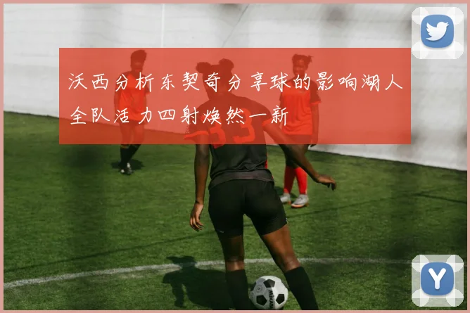沃西分析东契奇分享球的影响湖人全队活力四射焕然一新
