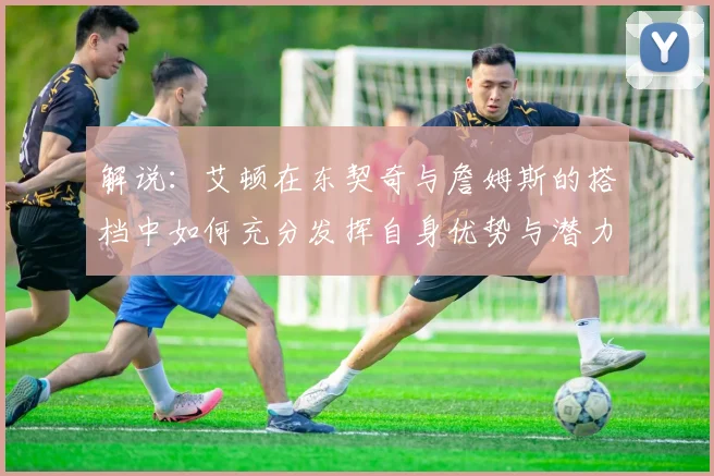 解说：艾顿在东契奇与詹姆斯的搭档中如何充分发挥自身优势与潜力