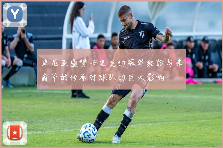 库尼亚盛赞卡里克的冠军经验与弗爵爷的传承对球队的巨大影响