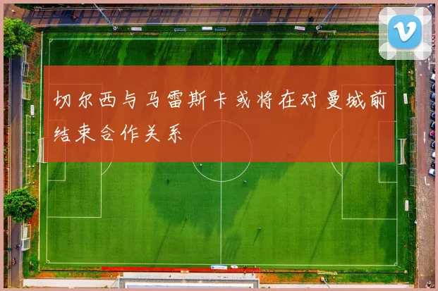 切尔西与马雷斯卡或将在对曼城前结束合作关系