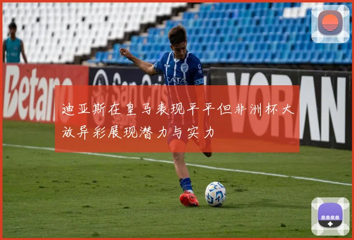 迪亚斯在皇马表现平平但非洲杯大放异彩展现潜力与实力