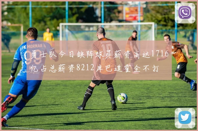 勇士队今日缺阵球员薪资高达1716亿占总薪资8212库巴追霍全不打