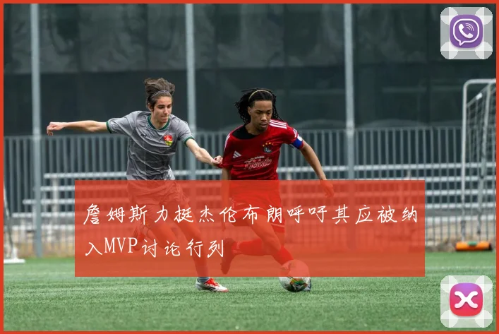 詹姆斯力挺杰伦布朗呼吁其应被纳入MVP讨论行列