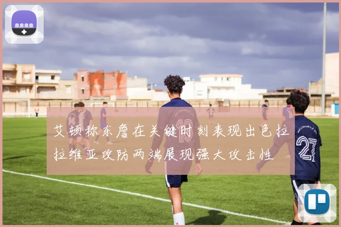 艾顿称东詹在关键时刻表现出色拉拉维亚攻防两端展现强大攻击性