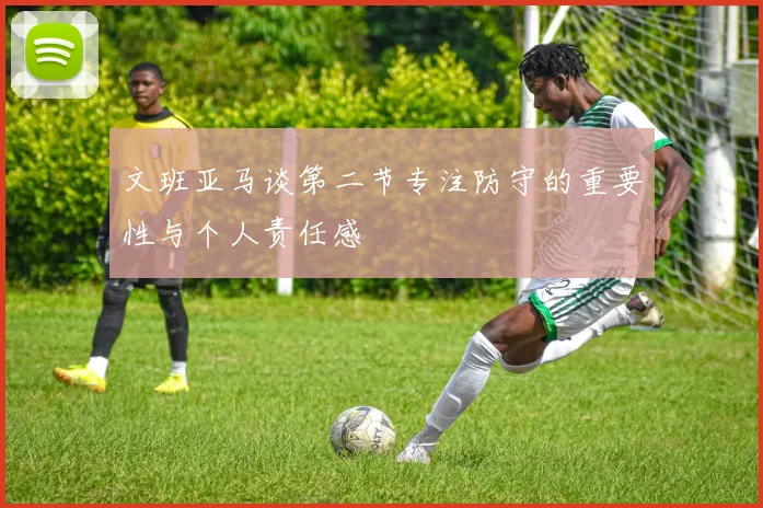 文班亚马谈第二节专注防守的重要性与个人责任感