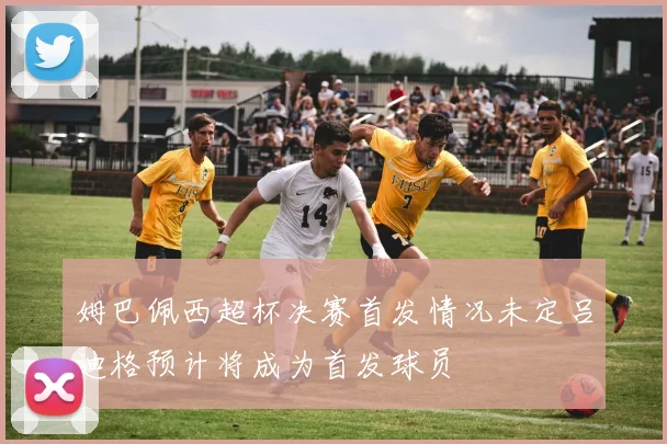 姆巴佩西超杯决赛首发情况未定吕迪格预计将成为首发球员