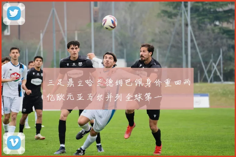 三足鼎立哈兰德姆巴佩身价重回两亿欧元亚马尔并列全球第一