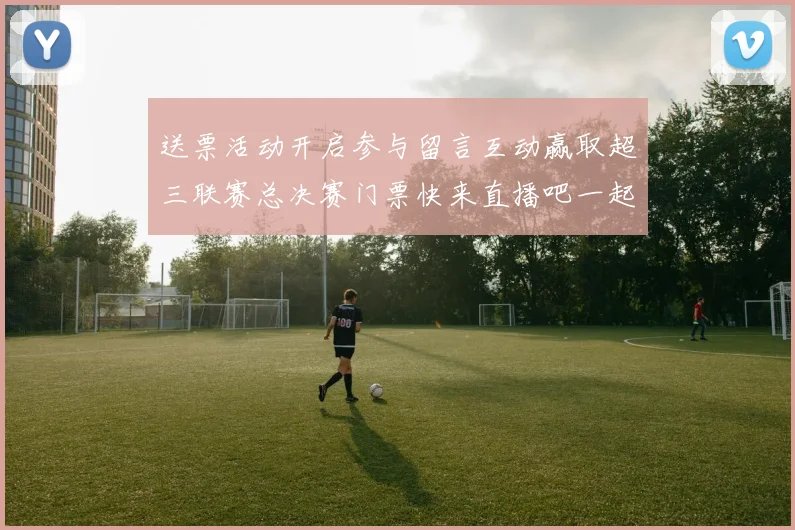 送票活动开启参与留言互动赢取超三联赛总决赛门票快来直播吧一起嗨翻天