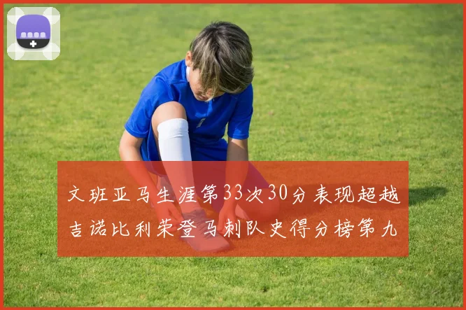 文班亚马生涯第33次30分表现超越吉诺比利荣登马刺队史得分榜第九位