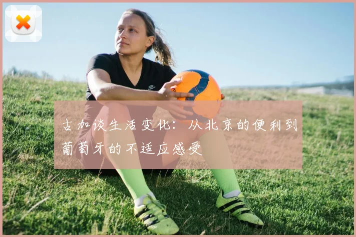 古加谈生活变化：从北京的便利到葡萄牙的不适应感受