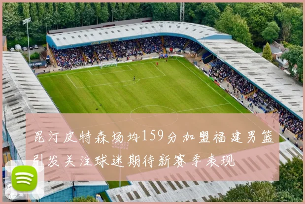 昆汀皮特森场均159分加盟福建男篮引发关注球迷期待新赛季表现
