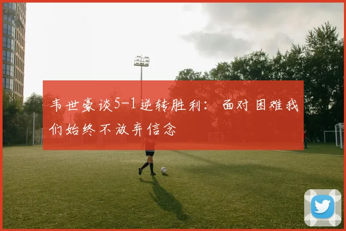 韦世豪谈5-1逆转胜利：面对困难我们始终不放弃信念