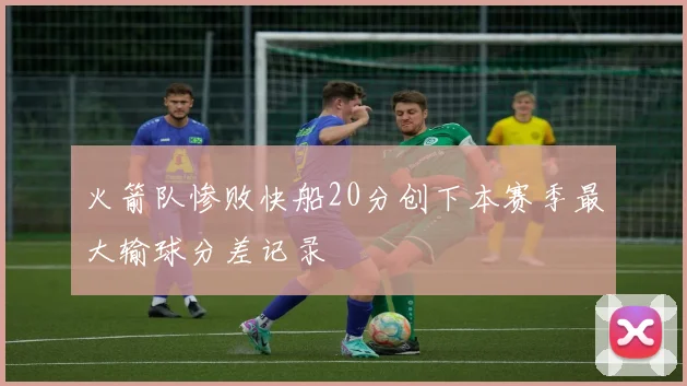 火箭队惨败快船20分创下本赛季最大输球分差记录