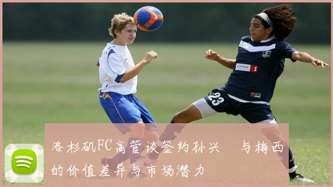 洛杉矶FC高管谈签约孙兴慜与梅西的价值差异与市场潜力