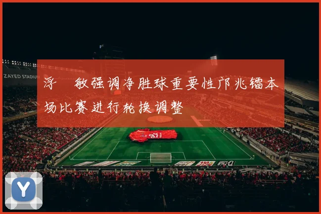 浮嶋敏强调净胜球重要性邝兆镭本场比赛进行轮换调整