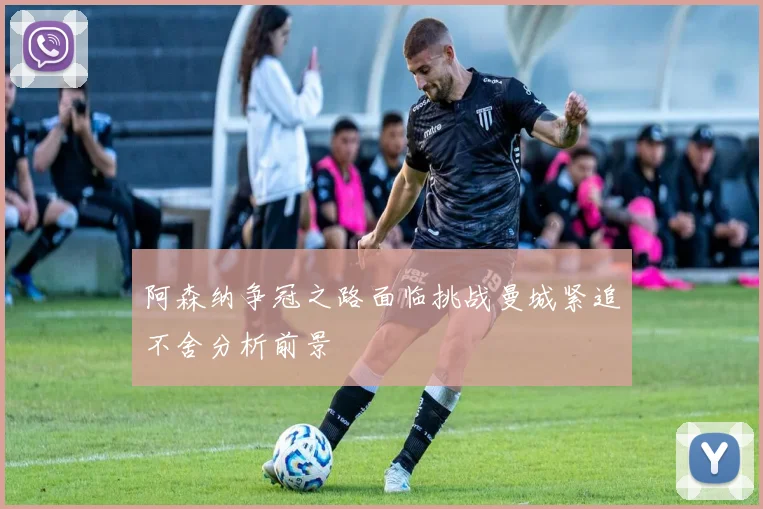 阿森纳争冠之路面临挑战曼城紧追不舍分析前景