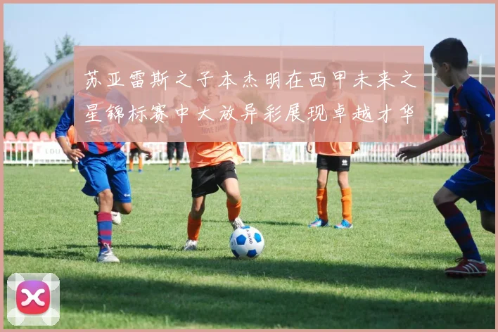 苏亚雷斯之子本杰明在西甲未来之星锦标赛中大放异彩展现卓越才华