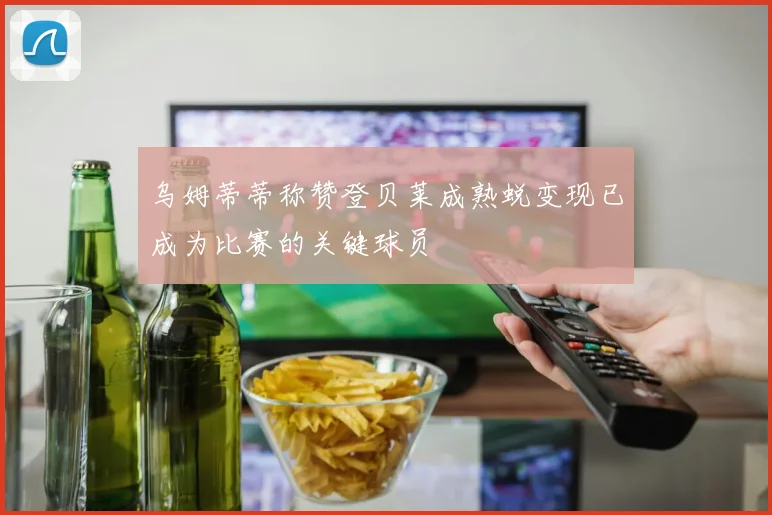 乌姆蒂蒂称赞登贝莱成熟蜕变现已成为比赛的关键球员