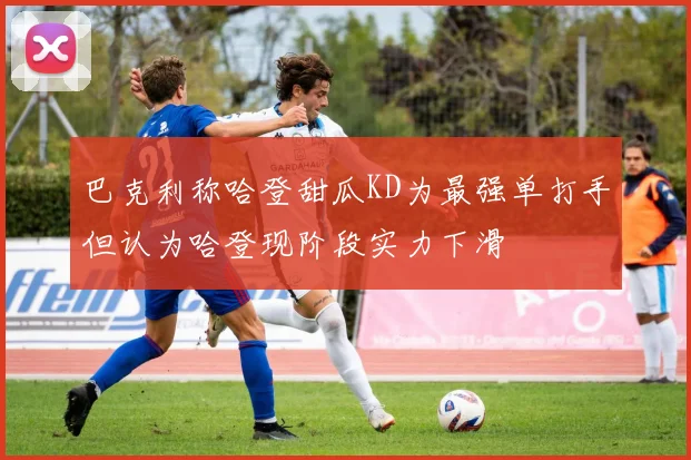 巴克利称哈登甜瓜KD为最强单打手但认为哈登现阶段实力下滑