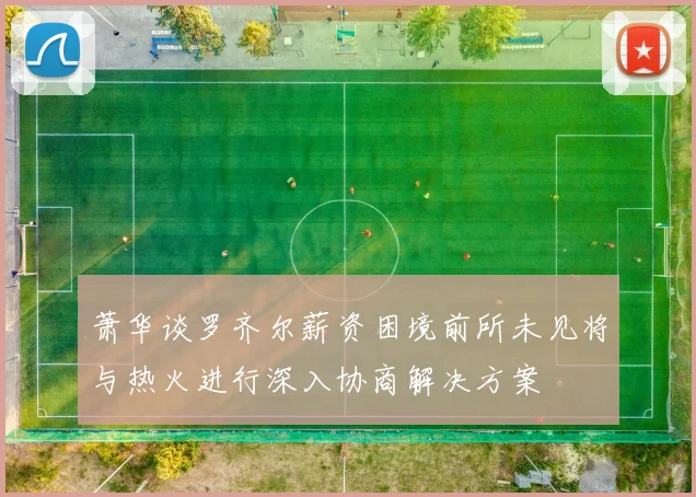 萧华谈罗齐尔薪资困境前所未见将与热火进行深入协商解决方案