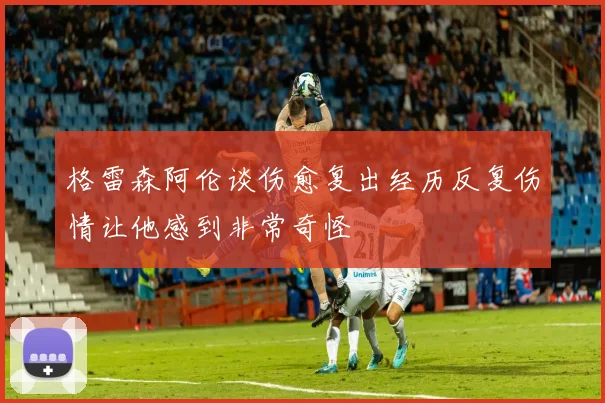 格雷森阿伦谈伤愈复出经历反复伤情让他感到非常奇怪