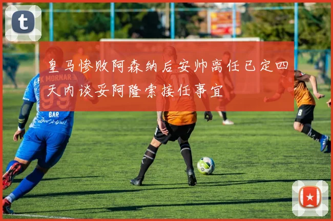 皇马惨败阿森纳后安帅离任已定四天内谈妥阿隆索接任事宜